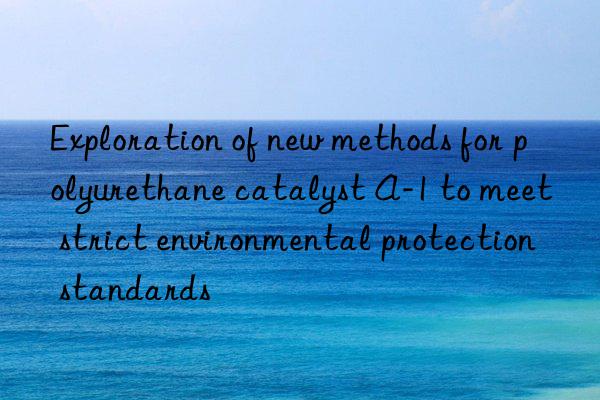 exploration of new methods for polyurethane catalyst a-1 to meet strict environmental protection standards