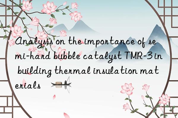 analysis on the importance of semi-hard bubble catalyst tmr-3 in building thermal insulation materials
