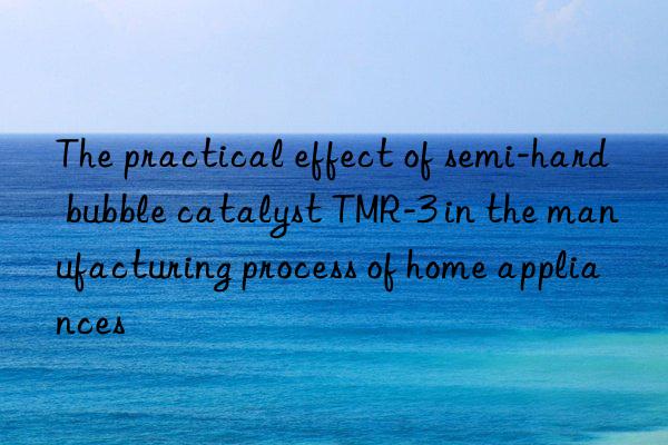 the practical effect of semi-hard bubble catalyst tmr-3 in the manufacturing process of home appliances