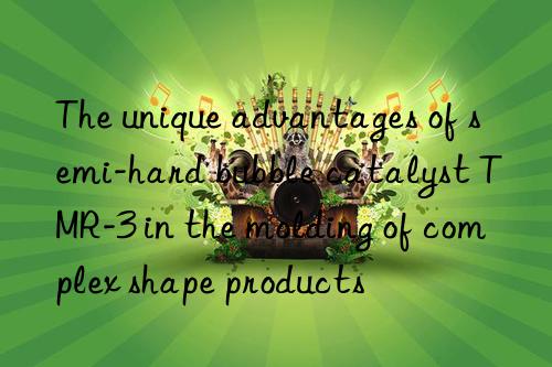the unique advantages of semi-hard bubble catalyst tmr-3 in the molding of complex shape products