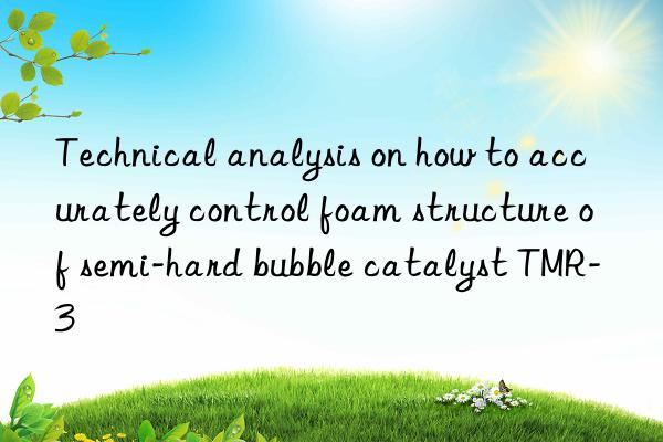 technical analysis on how to accurately control foam structure of semi-hard bubble catalyst tmr-3