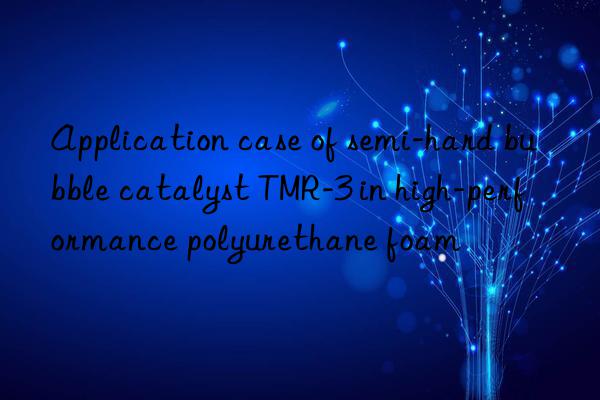 application case of semi-hard bubble catalyst tmr-3 in high-performance polyurethane foam