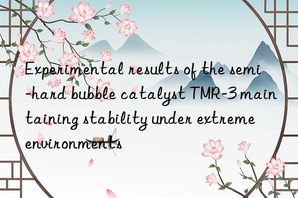 experimental results of the semi-hard bubble catalyst tmr-3 maintaining stability under extreme environments