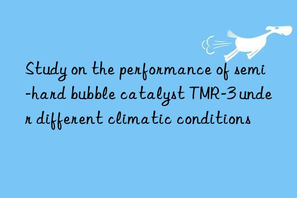 study on the performance of semi-hard bubble catalyst tmr-3 under different climatic conditions