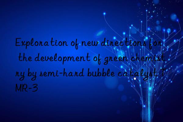 exploration of new directions for the development of green chemistry by semi-hard bubble catalyst tmr-3