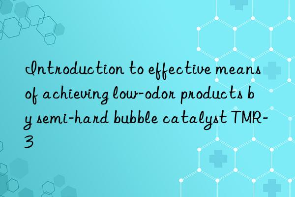 introduction to effective means of achieving low-odor products by semi-hard bubble catalyst tmr-3