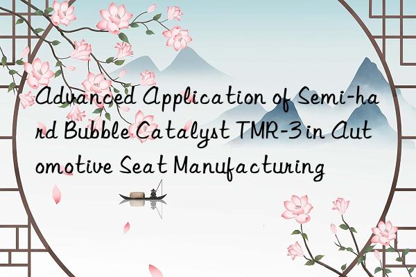 advanced application of semi-hard bubble catalyst tmr-3 in automotive seat manufacturing