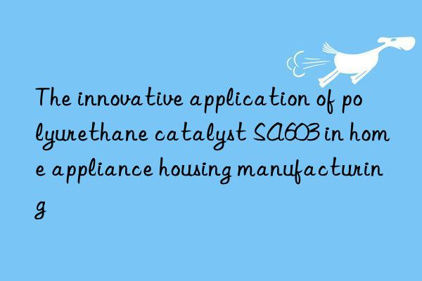 the innovative application of polyurethane catalyst sa603 in home appliance housing manufacturing