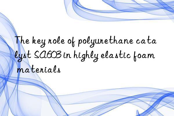 the key role of polyurethane catalyst sa603 in highly elastic foam materials