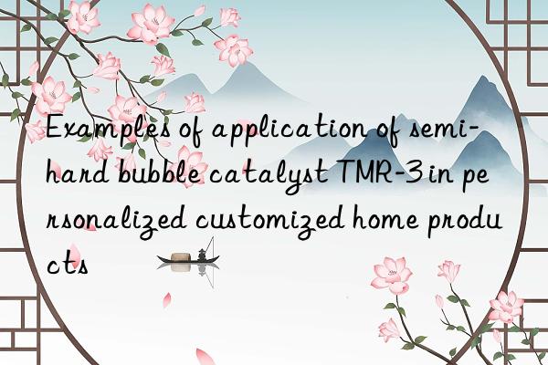 examples of application of semi-hard bubble catalyst tmr-3 in personalized customized home products