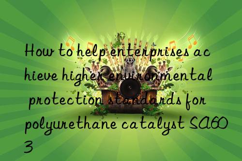how to help enterprises achieve higher environmental protection standards for polyurethane catalyst sa603