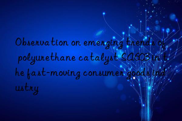 observation on emerging trends of polyurethane catalyst sa603 in the fast-moving consumer goods industry