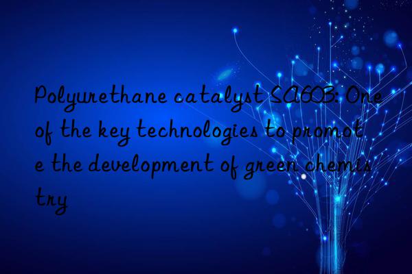 polyurethane catalyst sa603: one of the key technologies to promote the development of green chemistry