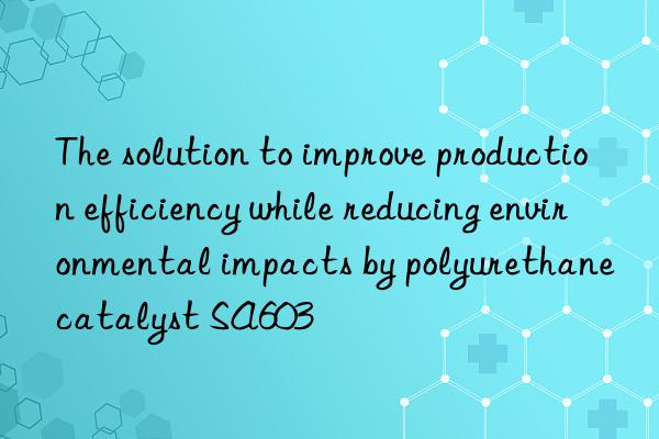 the solution to improve production efficiency while reducing environmental impacts by polyurethane catalyst sa603