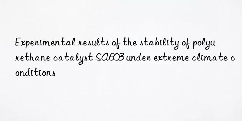 experimental results of the stability of polyurethane catalyst sa603 under extreme climate conditions