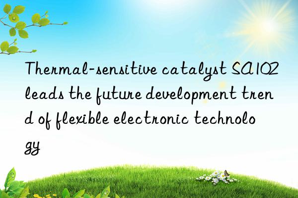 thermal-sensitive catalyst sa102 leads the future development trend of flexible electronic technology