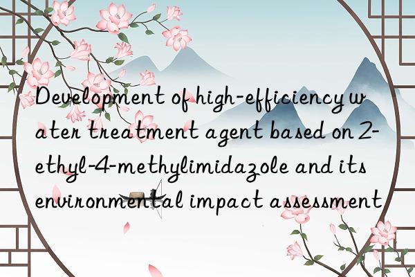 development of high-efficiency water treatment agent based on 2-ethyl-4-methylimidazole and its environmental impact assessment