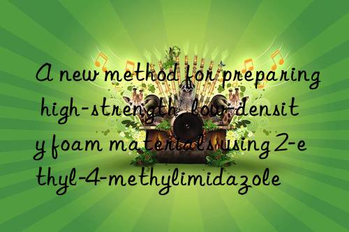 a new method for preparing high-strength, low-density foam materials using 2-ethyl-4-methylimidazole
