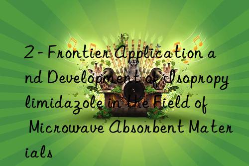 2 - frontier application and development of isopropylimidazole in the field of microwave absorbent materials
