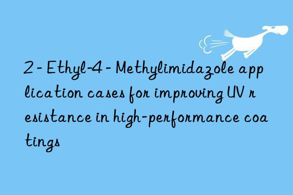 2 - ethyl-4 - methylimidazole application cases for improving uv resistance in high-performance coatings