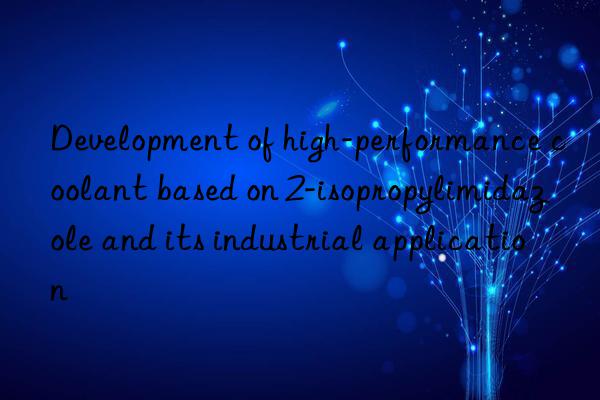 development of high-performance coolant based on 2-isopropylimidazole and its industrial application