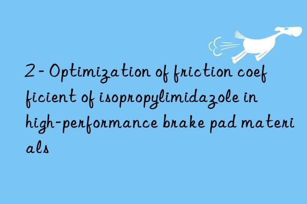 2 - optimization of friction coefficient of isopropylimidazole in high-performance brake pad materials