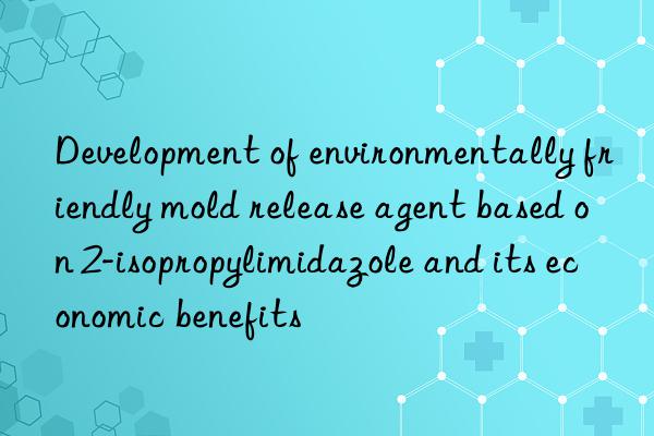 development of environmentally friendly mold release agent based on 2-isopropylimidazole and its economic benefits