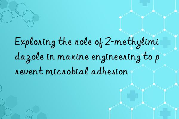 exploring the role of 2-methylimidazole in marine engineering to prevent microbial adhesion