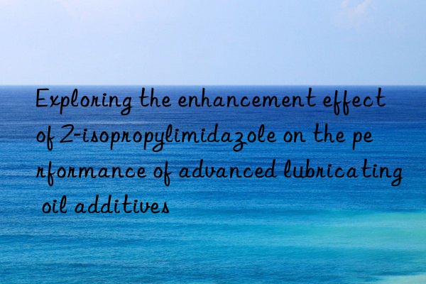 exploring the enhancement effect of 2-isopropylimidazole on the performance of advanced lubricating oil additives
