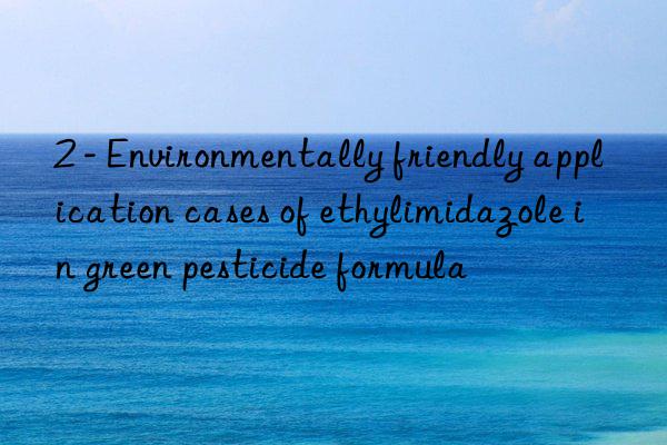 2 - environmentally friendly application cases of ethylimidazole in green pesticide formula