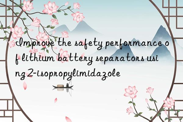 improve the safety performance of lithium battery separators using 2-isopropylimidazole