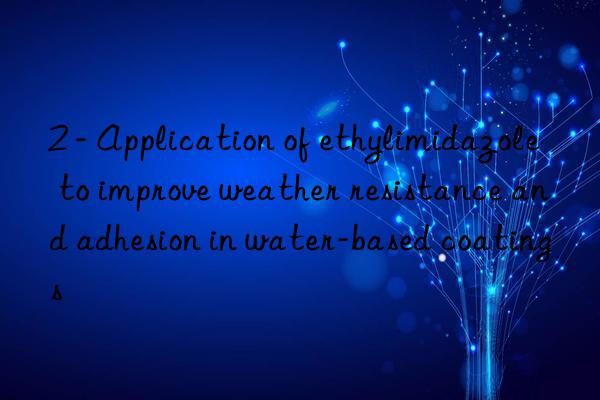 2 - application of ethylimidazole to improve weather resistance and adhesion in water-based coatings