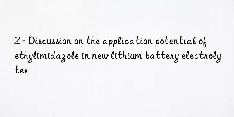 2 - discussion on the application potential of ethylimidazole in new lithium battery electrolytes