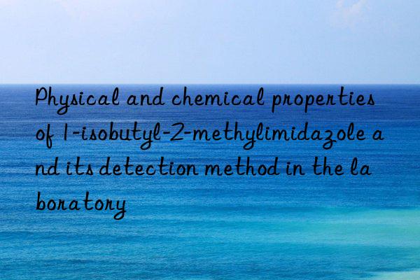 physical and chemical properties of 1-isobutyl-2-methylimidazole and its detection method in the laboratory