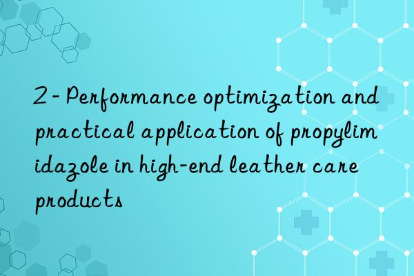 2 - performance optimization and practical application of propylimidazole in high-end leather care products