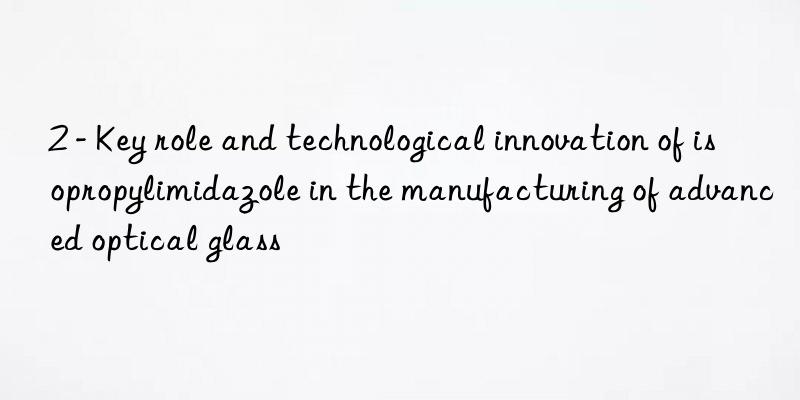 2 - key role and technological innovation of isopropylimidazole in the manufacturing of advanced optical glass