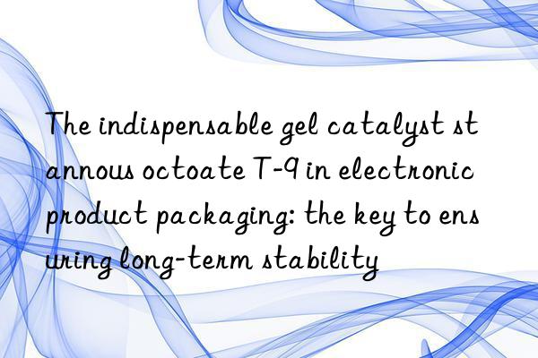 the indispensable gel catalyst stannous octoate t-9 in electronic product packaging: the key to ensuring long-term stability