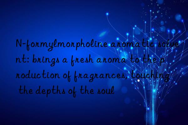 n-formylmorpholine aromatic solvent: brings a fresh aroma to the production of fragrances, touching the depths of the soul