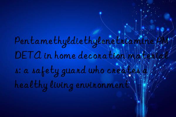 pentamethyldiethylenetriamine pmdeta in home decoration materials: a safety guard who creates a healthy living environment