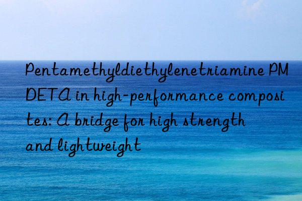 pentamethyldiethylenetriamine pmdeta in high-performance composites: a bridge for high strength and lightweight