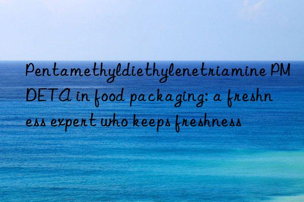 pentamethyldiethylenetriamine pmdeta in food packaging: a freshness expert who keeps freshness