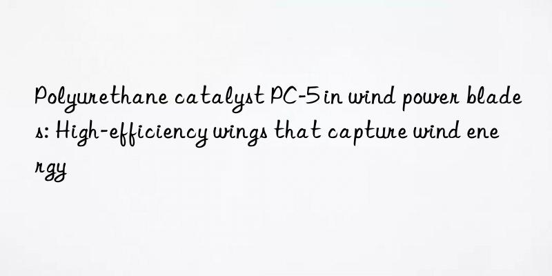 polyurethane catalyst pc-5 in wind power blades: high-efficiency wings that capture wind energy