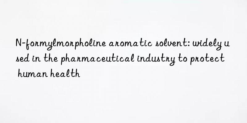 n-formylmorpholine aromatic solvent: widely used in the pharmaceutical industry to protect human health