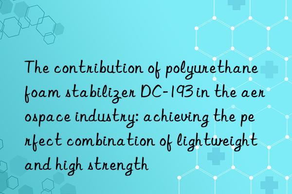the contribution of polyurethane foam stabilizer dc-193 in the aerospace industry: achieving the perfect combination of lightweight and high strength
