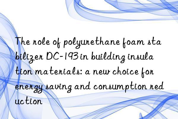 the role of polyurethane foam stabilizer dc-193 in building insulation materials: a new choice for energy saving and consumption reduction