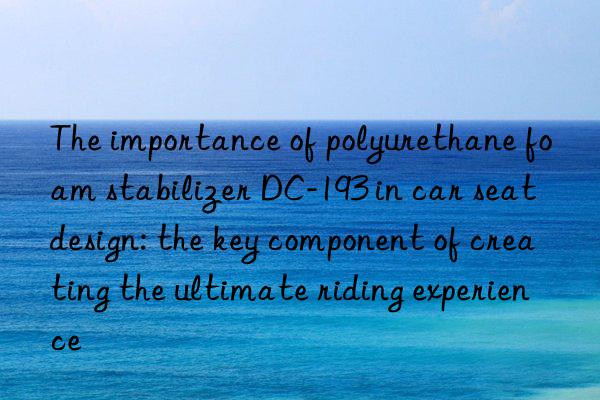 the importance of polyurethane foam stabilizer dc-193 in car seat design: the key component of creating the ultimate riding experience