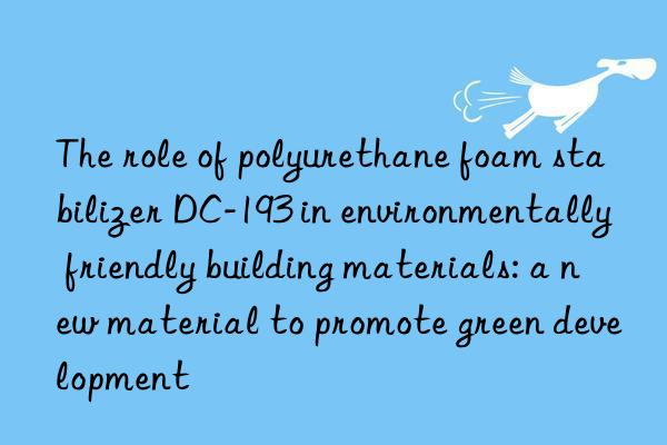 the role of polyurethane foam stabilizer dc-193 in environmentally friendly building materials: a new material to promote green development
