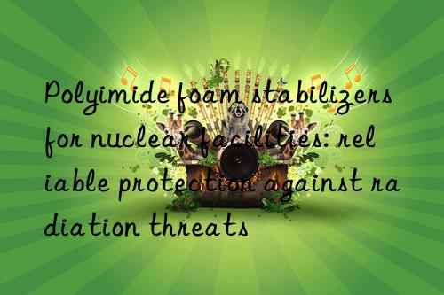 polyimide foam stabilizers for nuclear facilities: reliable protection against radiation threats