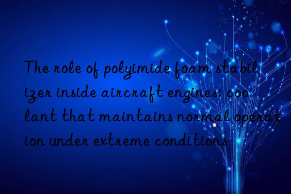 the role of polyimide foam stabilizer inside aircraft engines: coolant that maintains normal operation under extreme conditions