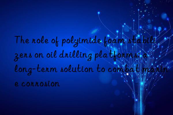 the role of polyimide foam stabilizers on oil drilling platforms: a long-term solution to combat marine corrosion